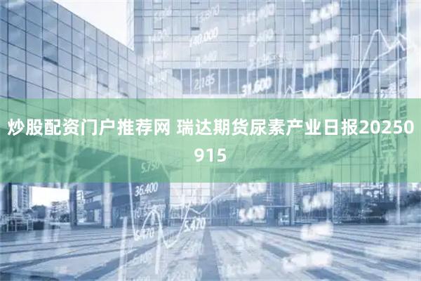 炒股配资门户推荐网 瑞达期货尿素产业日报20250915