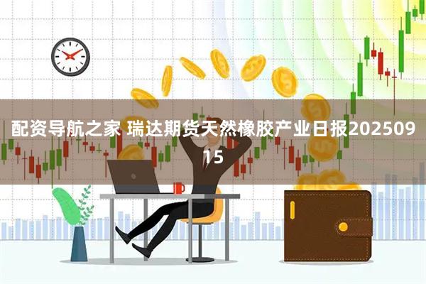配资导航之家 瑞达期货天然橡胶产业日报20250915