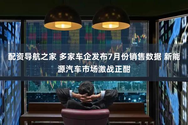 配资导航之家 多家车企发布7月份销售数据 新能源汽车市场激战正酣