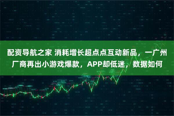 配资导航之家 消耗增长超点点互动新品，一广州厂商再出小游戏爆款，APP却低迷，数据如何