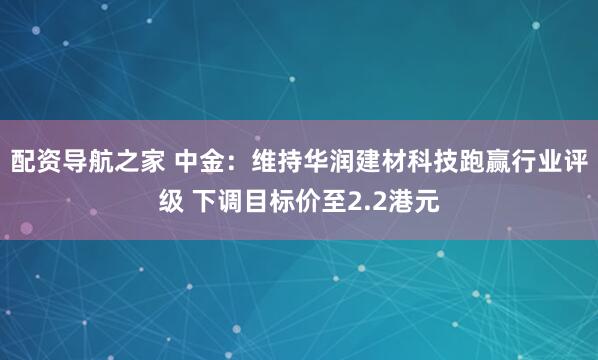 配资导航之家 中金:维持华润建材科技跑赢行业评级 下调目标价至2.2港元