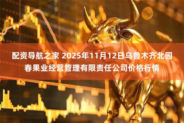 配资导航之家 2025年11月12日乌鲁木齐北园春果业经营管理有限责任公司价格行情