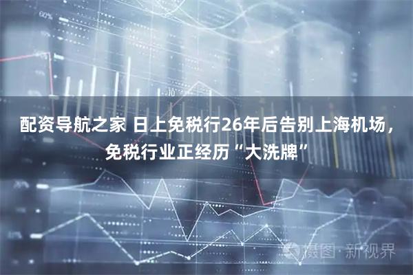 配资导航之家 日上免税行26年后告别上海机场，免税行业正经历“大洗牌”
