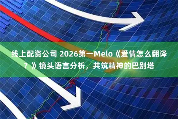 线上配资公司 2026第一Melo《爱情怎么翻译？》镜头语言分析，共筑精神的巴别塔