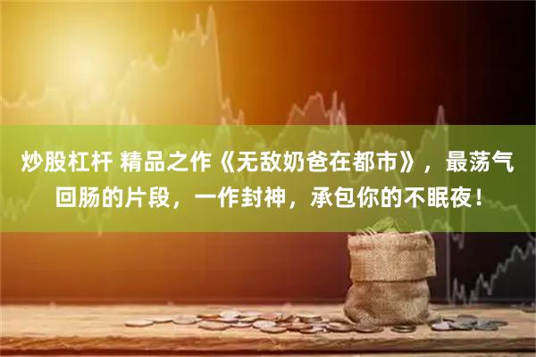 炒股杠杆 精品之作《无敌奶爸在都市》，最荡气回肠的片段，一作封神，承包你的不眠夜！