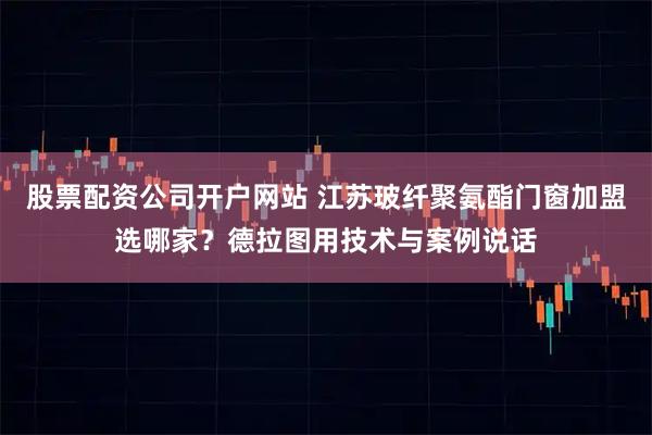 股票配资公司开户网站 江苏玻纤聚氨酯门窗加盟选哪家？德拉图用技术与案例说话