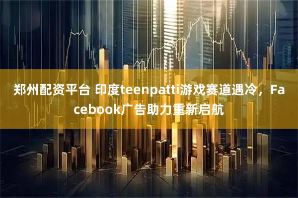 郑州配资平台 印度teenpatti游戏赛道遇冷，Facebook广告助力重新启航