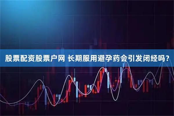 股票配资股票户网 长期服用避孕药会引发闭经吗？