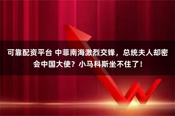 可靠配资平台 中菲南海激烈交锋，总统夫人却密会中国大使？小马科斯坐不住了！