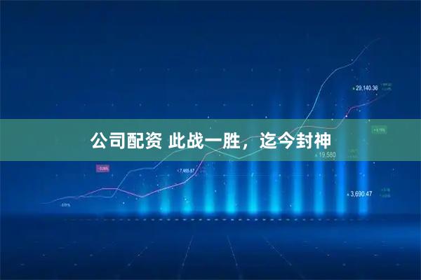 公司配资 此战一胜，迄今封神