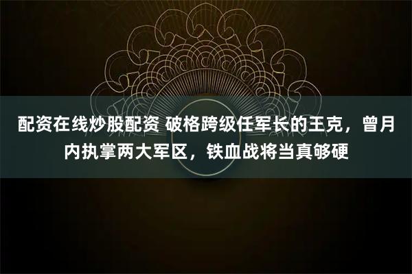 配资在线炒股配资 破格跨级任军长的王克，曾月内执掌两大军区，铁血战将当真够硬