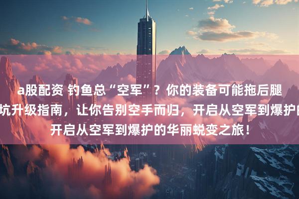 a股配资 钓鱼总“空军”？你的装备可能拖后腿了！内行分享避坑升级指南，让你告别空手而归，开启从空军到爆护的华丽蜕变之旅！