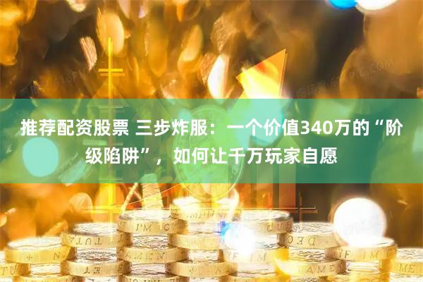 推荐配资股票 三步炸服：一个价值340万的“阶级陷阱”，如何让千万玩家自愿
