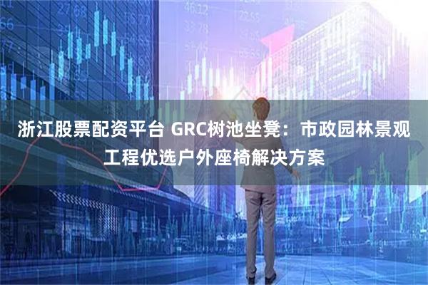 浙江股票配资平台 GRC树池坐凳：市政园林景观工程优选户外座椅解决方案