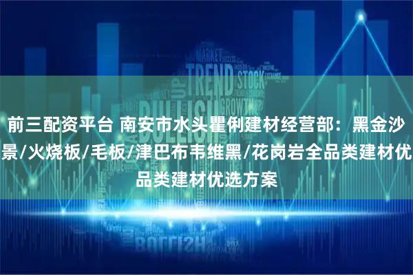 前三配资平台 南安市水头瞿俐建材经营部:黑金沙异形水景/火烧板/毛板/津巴布韦维黑/花岗岩全品类建材优选方案