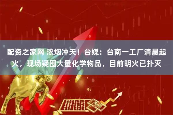 配资之家网 浓烟冲天!台媒:台南一工厂清晨起火,现场疑囤大量化学物品,目前明火已扑灭