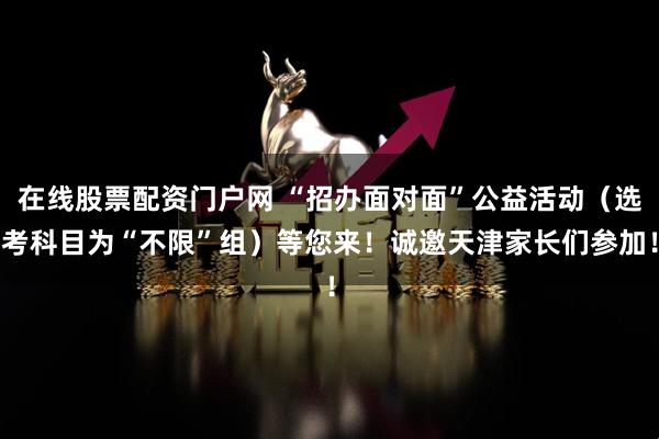 在线股票配资门户网 “招办面对面”公益活动（选考科目为“不限”组）等您来！诚邀天津家长们参加！