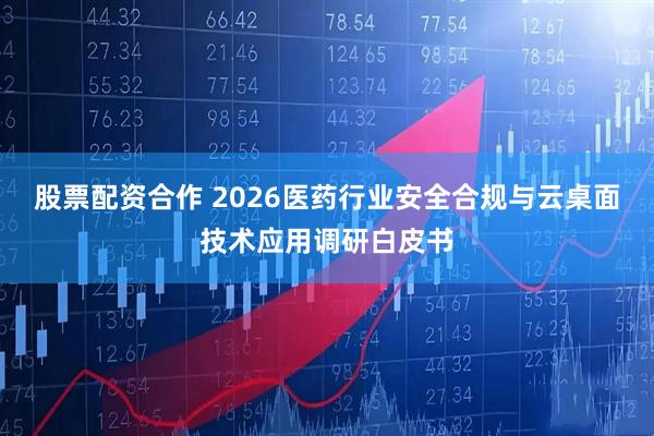股票配资合作 2026医药行业安全合规与云桌面技术应用调研白皮书