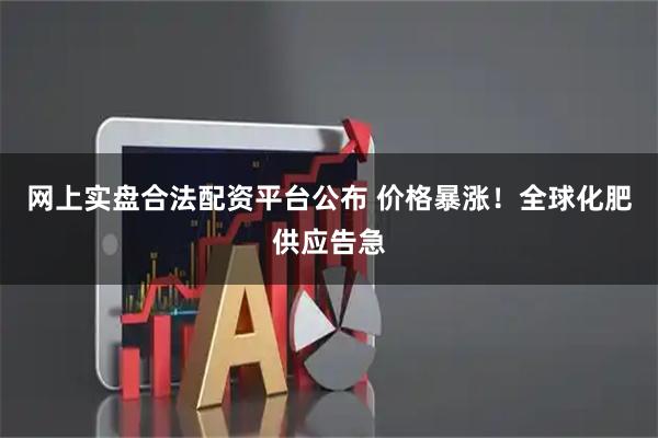 网上实盘合法配资平台公布 价格暴涨！全球化肥供应告急
