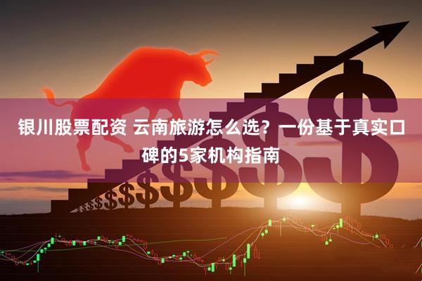 银川股票配资 云南旅游怎么选？一份基于真实口碑的5家机构指南