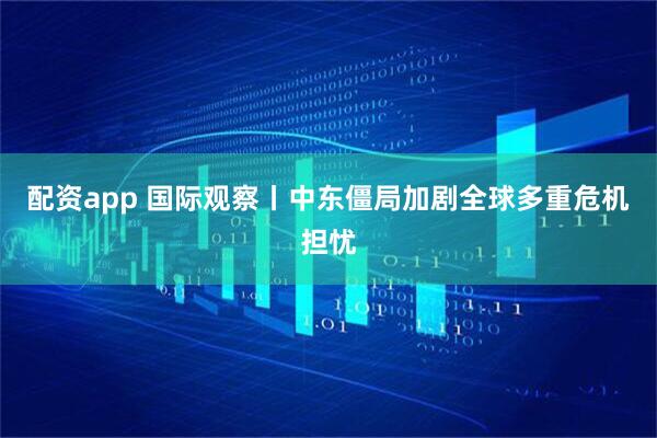 配资app 国际观察丨中东僵局加剧全球多重危机担忧