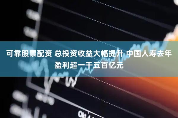 可靠股票配资 总投资收益大幅提升 中国人寿去年盈利超一千五百亿元