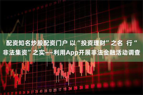 配资知名炒股配资门户 以“投资理财”之名  行“非法集资”之实——利用App开展非法金融活动调查