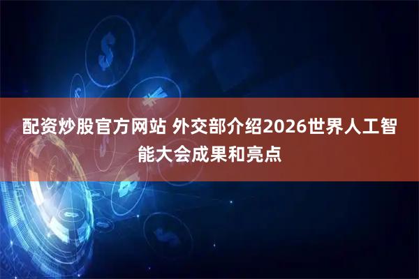 配资炒股官方网站 外交部介绍2026世界人工智能大会成果和亮点