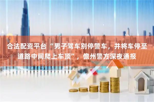 合法配资平台 “男子驾车别停警车,并将车停至道路中间爬上车顶”,儋州警方深夜通报