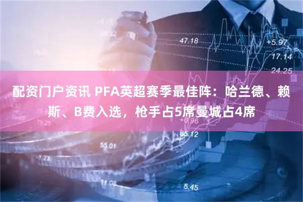 配资门户资讯 PFA英超赛季最佳阵：哈兰德、赖斯、B费入选，枪手占5席曼城占4席